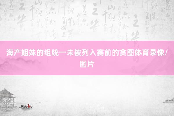 海产姐妹的组统一未被列入赛前的贪图体育录像/图片