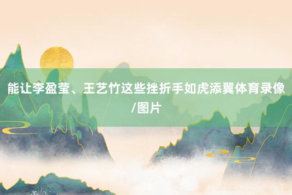 能让李盈莹、王艺竹这些挫折手如虎添翼体育录像/图片