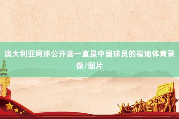 澳大利亚网球公开赛一直是中国球员的福地体育录像/图片
