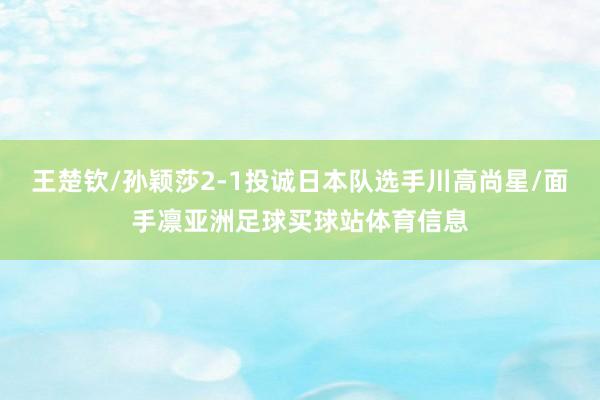 王楚钦/孙颖莎2-1投诚日本队选手川高尚星/面手凛亚洲足球买球站体育信息