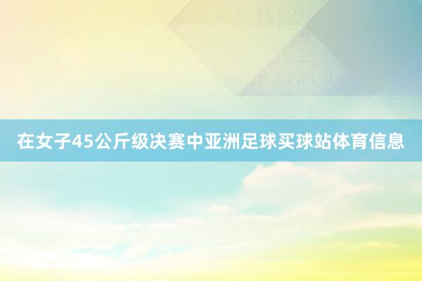 在女子45公斤级决赛中亚洲足球买球站体育信息