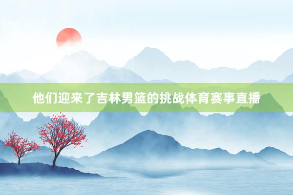 他们迎来了吉林男篮的挑战体育赛事直播