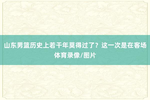 山东男篮历史上若干年莫得过了？这一次是在客场体育录像/图片