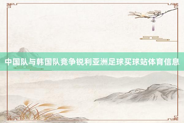 中国队与韩国队竞争锐利亚洲足球买球站体育信息