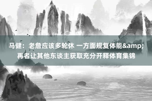 马健：老詹应该多轮休 一方面规复体能&再者让其他东谈主获取充分开释体育集锦