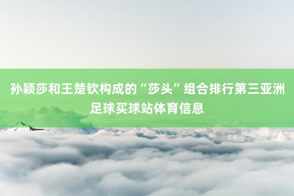 孙颖莎和王楚钦构成的“莎头”组合排行第三亚洲足球买球站体育信息