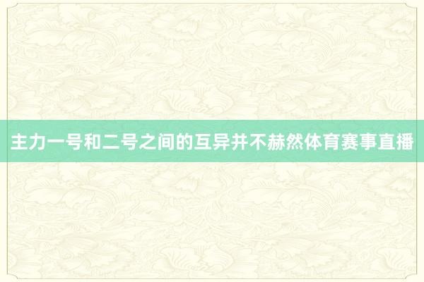 主力一号和二号之间的互异并不赫然体育赛事直播
