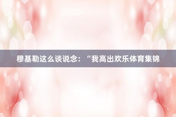 穆基勒这么谈说念：“我高出欢乐体育集锦