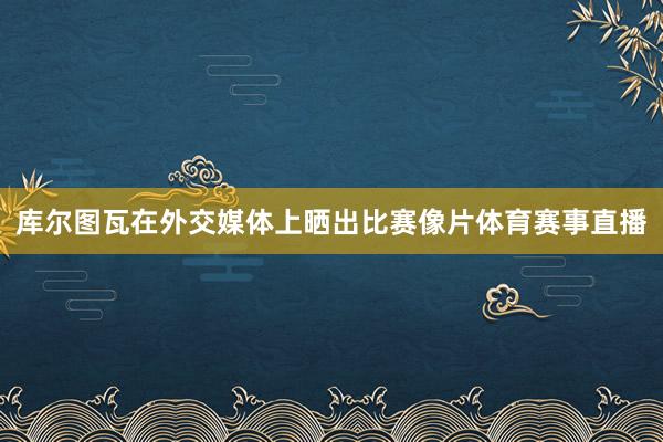 库尔图瓦在外交媒体上晒出比赛像片体育赛事直播