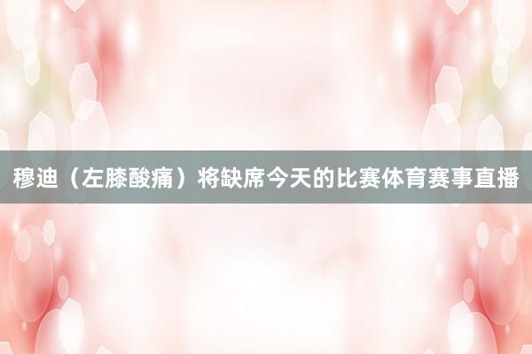 穆迪（左膝酸痛）将缺席今天的比赛体育赛事直播