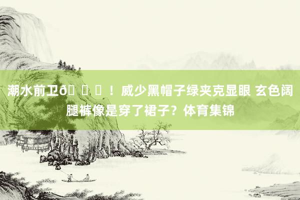 潮水前卫😎！威少黑帽子绿夹克显眼 玄色阔腿裤像是穿了裙子？体育集锦