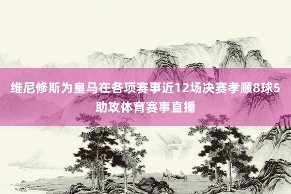 维尼修斯为皇马在各项赛事近12场决赛孝顺8球5助攻体育赛事直播