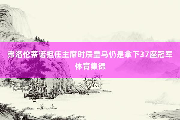 弗洛伦蒂诺担任主席时辰皇马仍是拿下37座冠军体育集锦