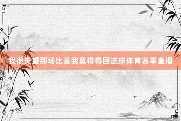 我很失望那场比赛我莫得得回进球体育赛事直播