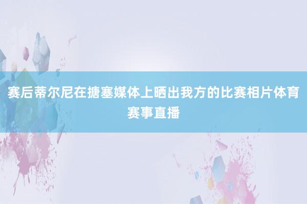 赛后蒂尔尼在搪塞媒体上晒出我方的比赛相片体育赛事直播