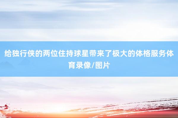 给独行侠的两位住持球星带来了极大的体格服务体育录像/图片