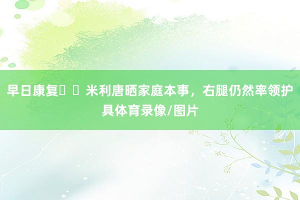 早日康复❤️米利唐晒家庭本事，右腿仍然率领护具体育录像/图片