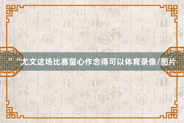 ”“尤文这场比赛留心作念得可以体育录像/图片