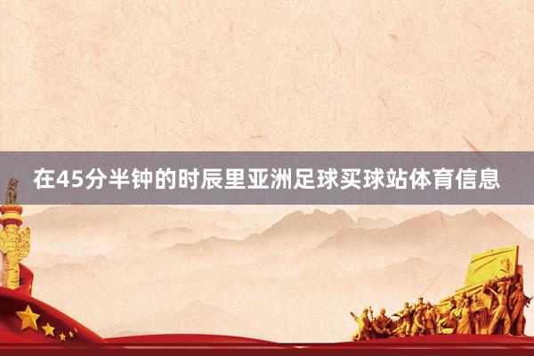 在45分半钟的时辰里亚洲足球买球站体育信息