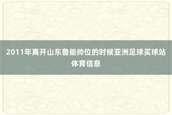 2011年离开山东鲁能帅位的时候亚洲足球买球站体育信息