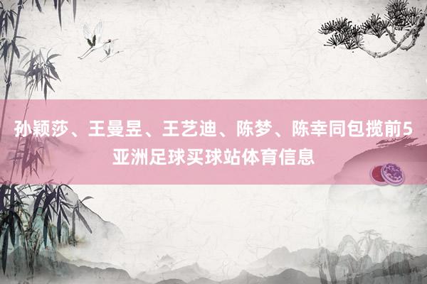 孙颖莎、王曼昱、王艺迪、陈梦、陈幸同包揽前5亚洲足球买球站体育信息