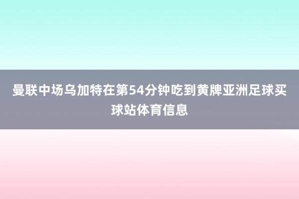 曼联中场乌加特在第54分钟吃到黄牌亚洲足球买球站体育信息