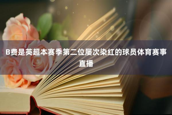 B费是英超本赛季第二位屡次染红的球员体育赛事直播