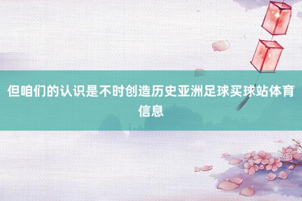 但咱们的认识是不时创造历史亚洲足球买球站体育信息