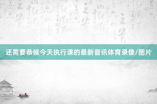还需要恭候今天执行课的最新音讯体育录像/图片