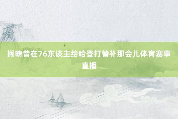 搁畴昔在76东谈主给哈登打替补那会儿体育赛事直播