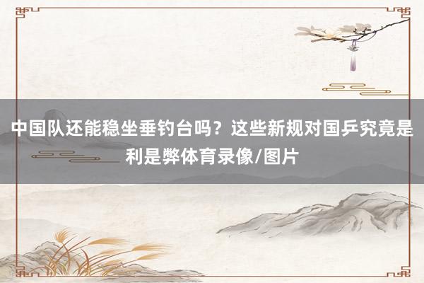 中国队还能稳坐垂钓台吗？这些新规对国乒究竟是利是弊体育录像/图片
