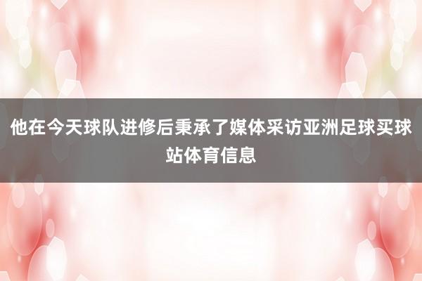 他在今天球队进修后秉承了媒体采访亚洲足球买球站体育信息