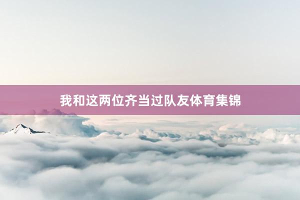 我和这两位齐当过队友体育集锦