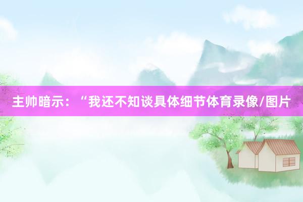 主帅暗示：“我还不知谈具体细节体育录像/图片