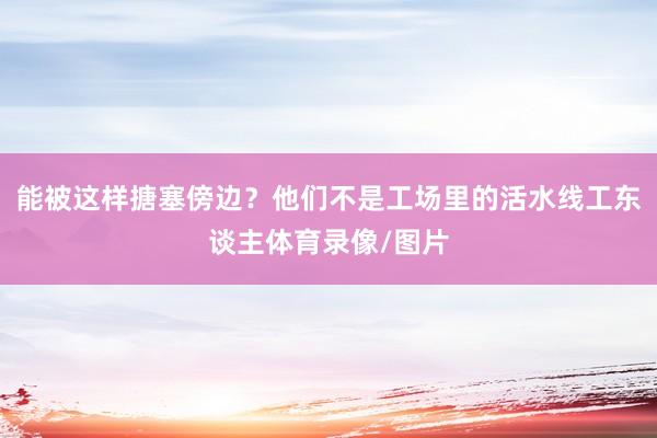 能被这样搪塞傍边？他们不是工场里的活水线工东谈主体育录像/图片
