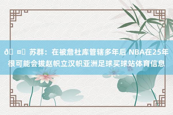🤔苏群：在被詹杜库管辖多年后 NBA在25年很可能会拔赵帜立汉帜亚洲足球买球站体育信息