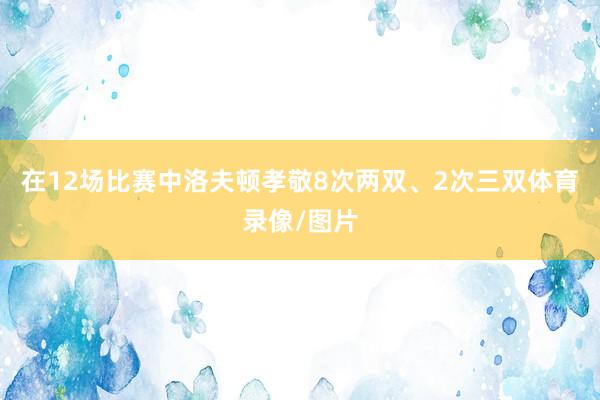 在12场比赛中洛夫顿孝敬8次两双、2次三双体育录像/图片