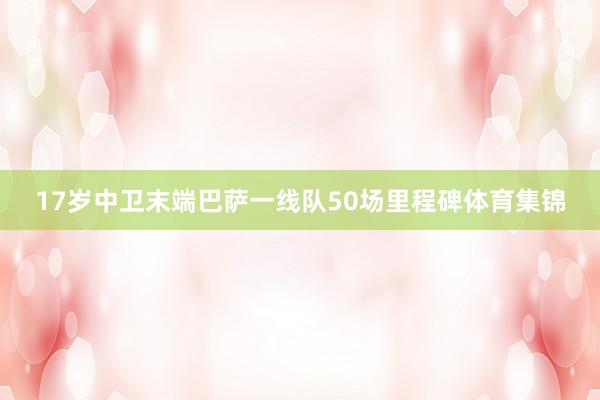 17岁中卫末端巴萨一线队50场里程碑体育集锦