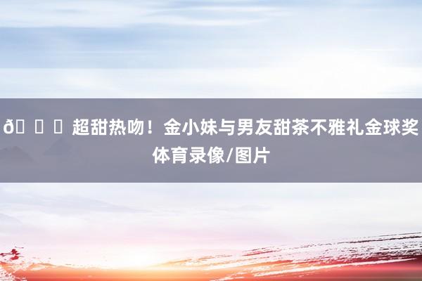 💋超甜热吻！金小妹与男友甜茶不雅礼金球奖体育录像/图片