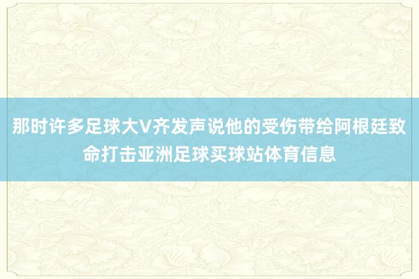 那时许多足球大V齐发声说他的受伤带给阿根廷致命打击亚洲足球买球站体育信息
