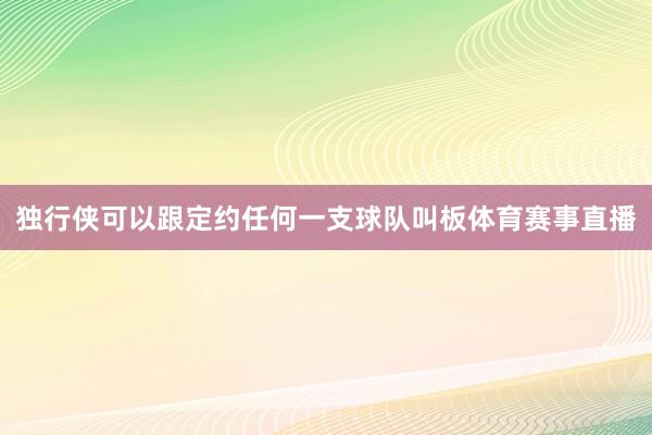 独行侠可以跟定约任何一支球队叫板体育赛事直播