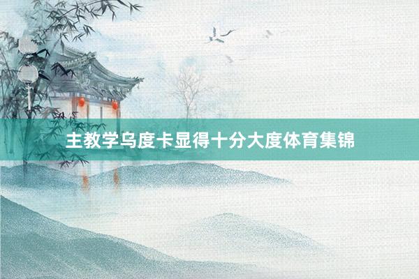 主教学乌度卡显得十分大度体育集锦