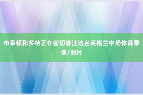 布莱顿和多特正在密切眷注这名英格兰中场体育录像/图片