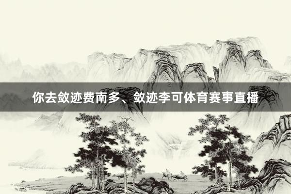 你去敛迹费南多、敛迹李可体育赛事直播