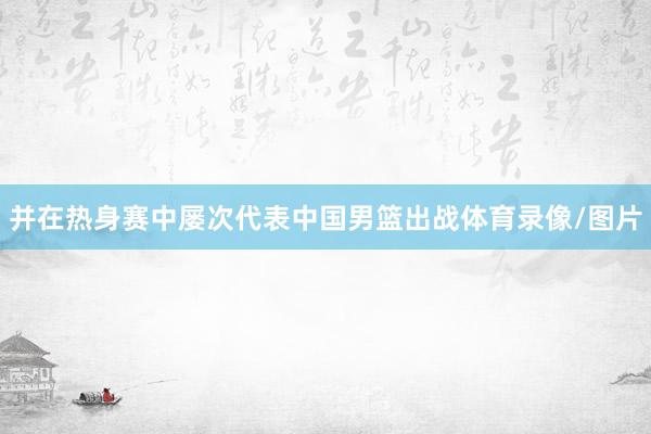 并在热身赛中屡次代表中国男篮出战体育录像/图片