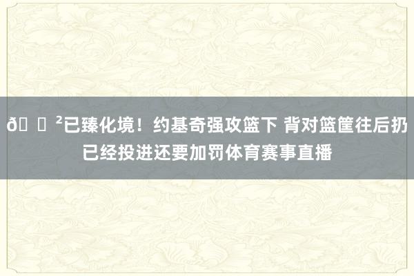 😲已臻化境！约基奇强攻篮下 背对篮筐往后扔已经投进还要加罚体育赛事直播