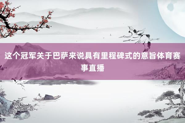 这个冠军关于巴萨来说具有里程碑式的意旨体育赛事直播