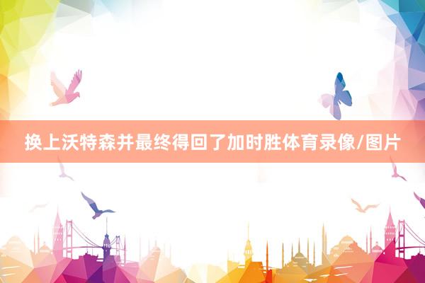 换上沃特森并最终得回了加时胜体育录像/图片