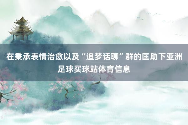 在秉承表情治愈以及“追梦话聊”群的匡助下亚洲足球买球站体育信息