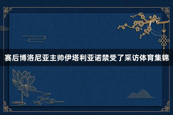赛后博洛尼亚主帅伊塔利亚诺禁受了采访体育集锦